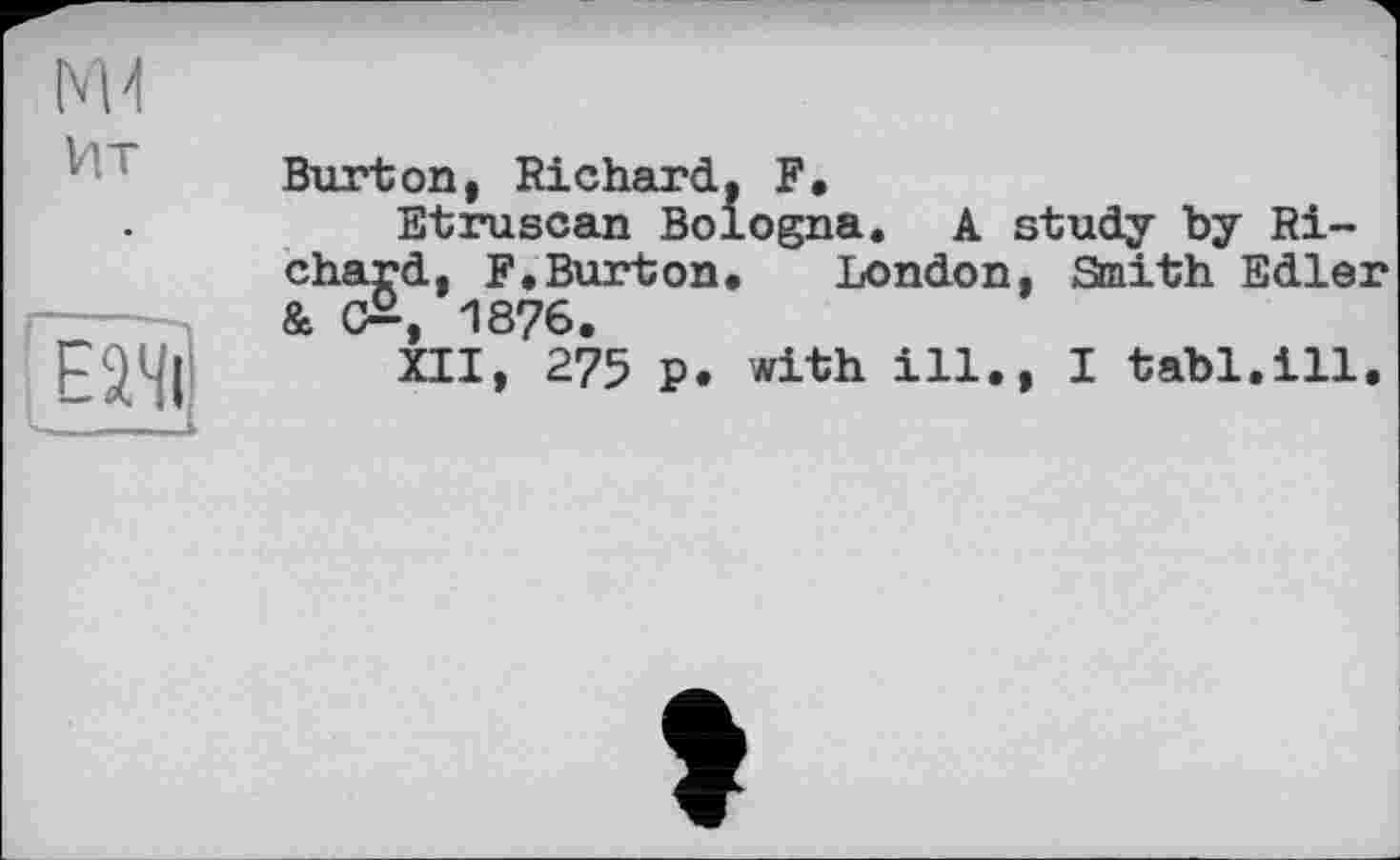﻿Нт	Burton, Richard, F,
	Etruscan Bologna. A study by Ri-
Еачі	chard, F.Burton. London, Smith Edler & c£, 1876. XII, 275 P. with ill., I tabl.ill.